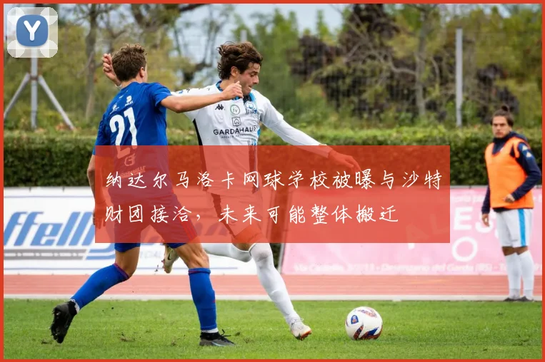 纳达尔马洛卡网球学校被曝与沙特财团接洽,未来可能整体搬迁