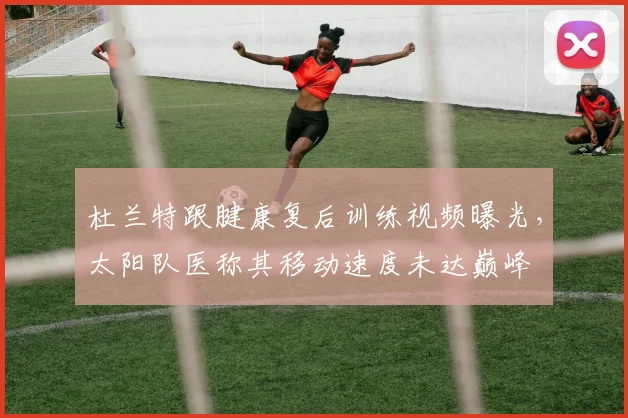 杜兰特跟腱康复后训练视频曝光,太阳队医称其移动速度未达巅峰