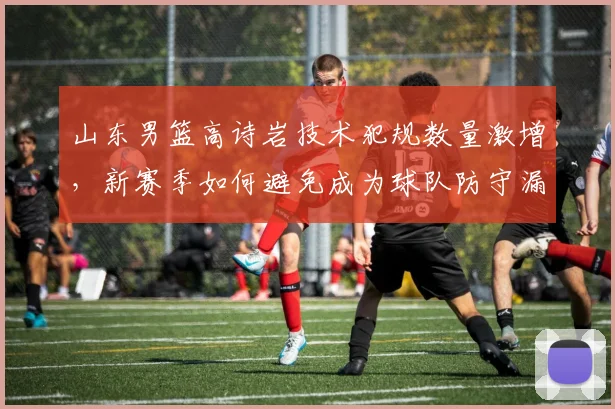 山东男篮高诗岩技术犯规数量激增,新赛季如何避免成为球队防守漏洞?