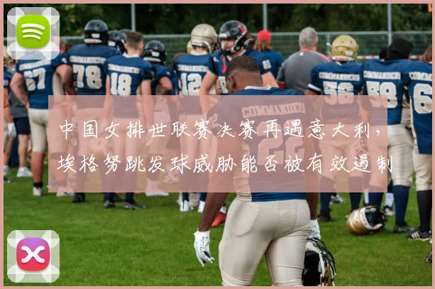 中国女排世联赛决赛再遇意大利,埃格努跳发球威胁能否被有效遏制?