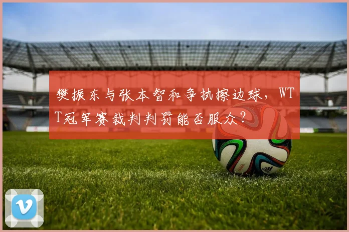 樊振东与张本智和争执擦边球,WTT冠军赛裁判判罚能否服众?