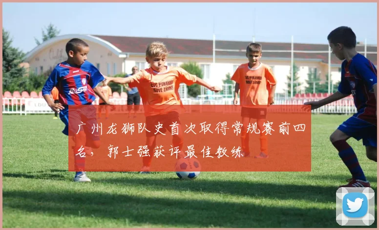 广州龙狮队史首次取得常规赛前四名,郭士强获评最佳教练